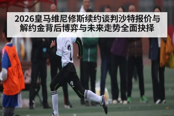 2026皇马维尼修斯续约谈判沙特报价与解约金背后博弈与未来走势全面抉择