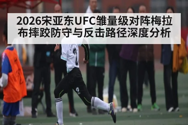 2026宋亚东UFC雏量级对阵梅拉布摔跤防守与反击路径深度分析