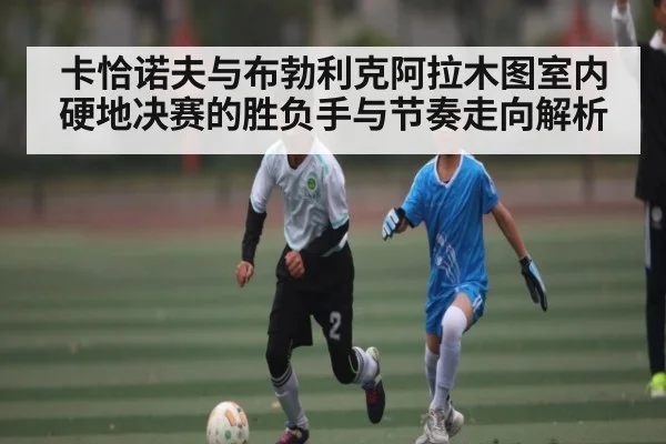 卡恰诺夫与布勃利克阿拉木图室内硬地决赛的胜负手与节奏走向解析