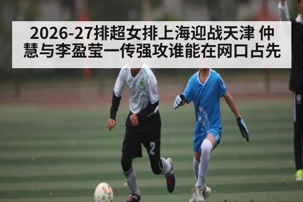 2026-27排超女排上海迎战天津 仲慧与李盈莹一传强攻谁能在网口占先